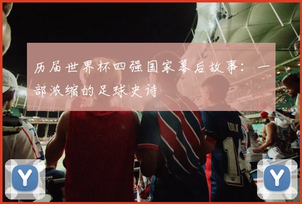 历届世界杯四强国家幕后故事:一部浓缩的足球史诗