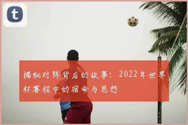 揭秘对阵背后的故事：2022年世界杯赛程中的宿命与恩怨
