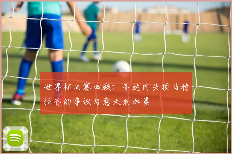 世界杯决赛回顾:齐达内头顶马特拉齐的争议与意大利加冕