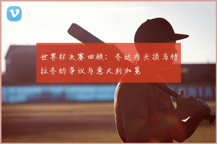 世界杯决赛回顾:齐达内头顶马特拉齐的争议与意大利加冕