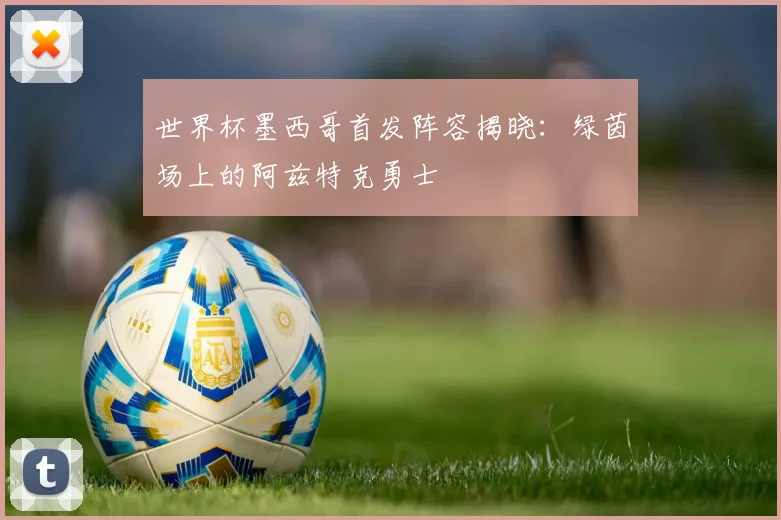 世界杯墨西哥首发阵容揭晓:绿茵场上的阿兹特克勇士