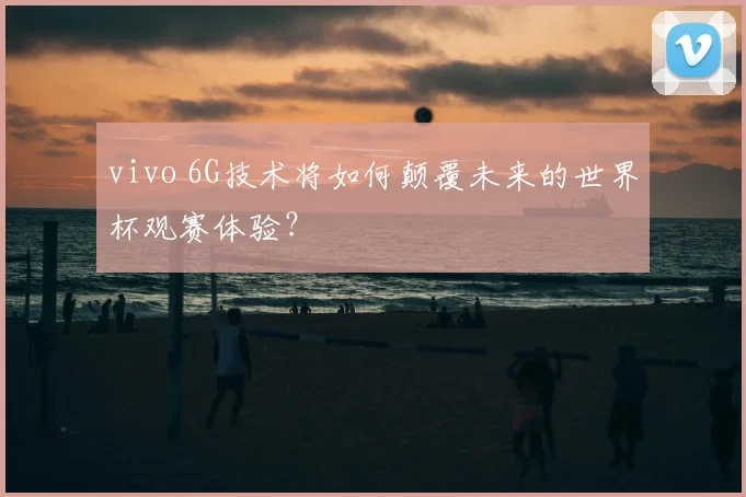 vivo 6G技术将如何颠覆未来的世界杯观赛体验？