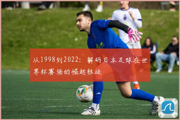从1998到2022：解码日本足球在世界杯赛场的崛起轨迹