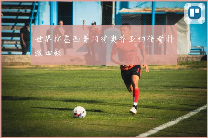世界杯墨西哥门将奥乔亚的传奇扑救回顾