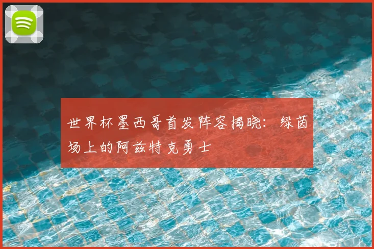 世界杯墨西哥首发阵容揭晓：绿茵场上的阿兹特克勇士