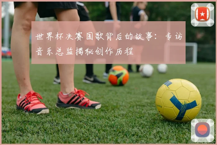 世界杯决赛国歌背后的故事:专访音乐总监揭秘创作历程