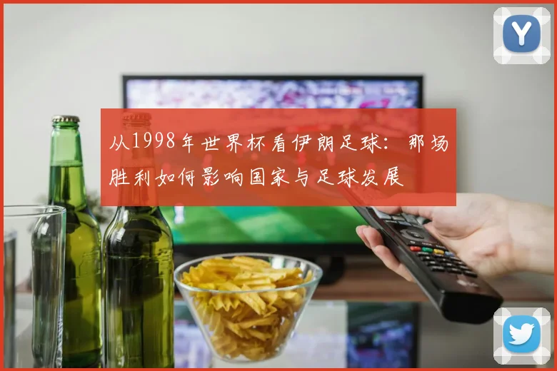 从1998年世界杯看伊朗足球:那场胜利如何影响国家与足球发展