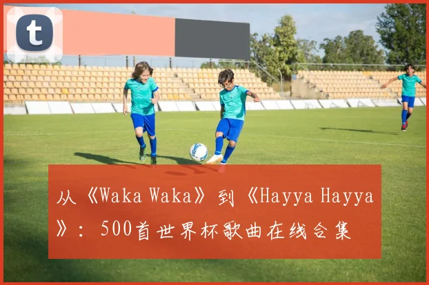 从《Waka Waka》到《Hayya Hayya》:500首世界杯歌曲在线合集