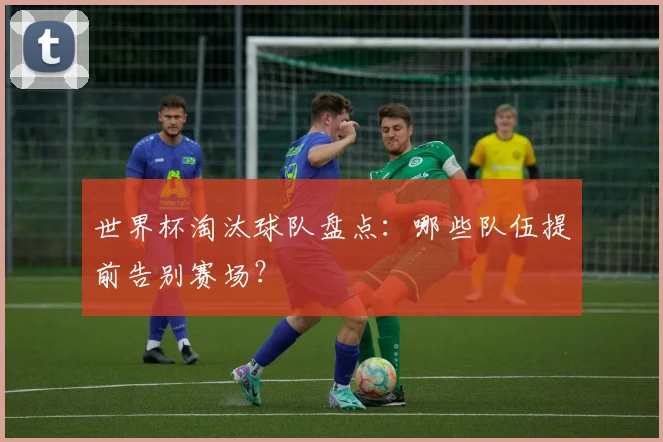 世界杯淘汰球队盘点：哪些队伍提前告别赛场？